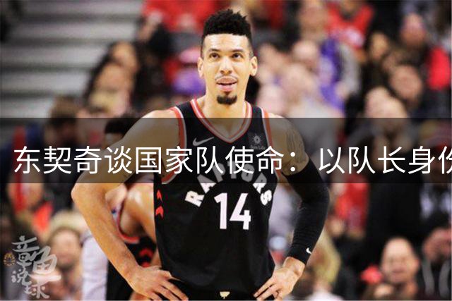 东契奇谈国家队使命：以队长身份担起更大责任