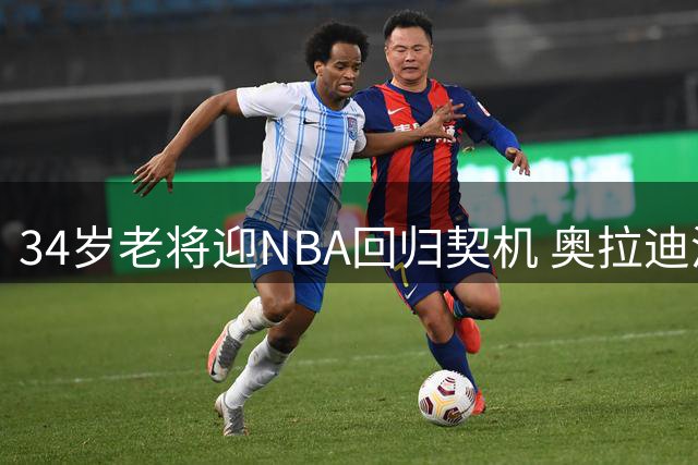 34岁老将迎NBA回归契机 奥拉迪波获国王队青睐